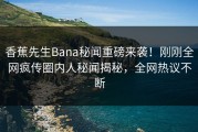 香蕉先生Bana秘闻重磅来袭！刚刚全网疯传圈内人秘闻揭秘，全网热议不断