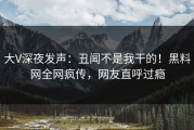 大V深夜发声：丑闻不是我干的！黑料网全网疯传，网友直呼过瘾