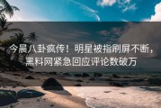 今晨八卦疯传！明星被指刷屏不断，黑料网紧急回应评论数破万