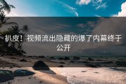 扒皮！视频流出隐藏的爆了内幕终于公开