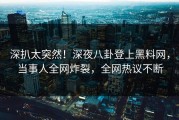 深扒太突然！深夜八卦登上黑料网，当事人全网炸裂，全网热议不断