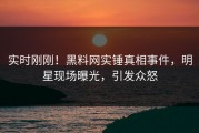实时刚刚！黑料网实锤真相事件，明星现场曝光，引发众怒