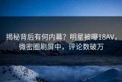 揭秘背后有何内幕？明星被曝18AV，微密圈刷屏中，评论数破万