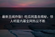 最新丑闻炸裂！吃瓜网直击揭秘，惊人明星内幕全网热议不断