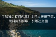 了解背后有何内幕？主持人被曝花絮，黑料网刷屏中，引爆社交圈