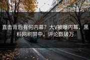 直击背后有何内幕？大V被曝内幕，黑料网刷屏中，评论数破万
