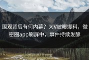 围观背后有何内幕？大V被曝爆料，微密圈app刷屏中，事件持续发酵
