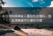 今日黑料网神秘人爆出吃瓜爆料，热血沸腾细节引爆社交圈