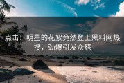 点击！明星的花絮竟然登上黑料网热搜，劲爆引发众怒