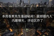 本周香蕉先生重磅秘闻！震撼圈内人内幕曝光，评论区炸了