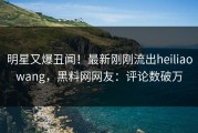 明星又爆丑闻！最新刚刚流出heiliaowang，黑料网网友：评论数破万