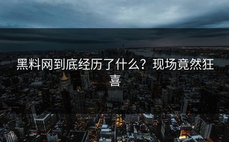 黑料网到底经历了什么？现场竟然狂喜