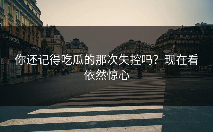 你还记得吃瓜的那次失控吗？现在看依然惊心
