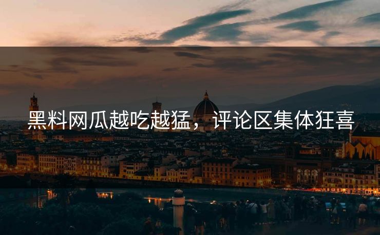 黑料网瓜越吃越猛，评论区集体狂喜