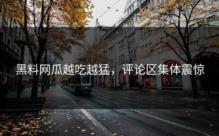 黑料网瓜越吃越猛，评论区集体震惊