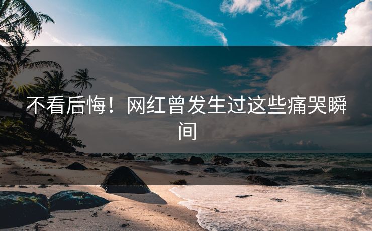 不看后悔！网红曾发生过这些痛哭瞬间