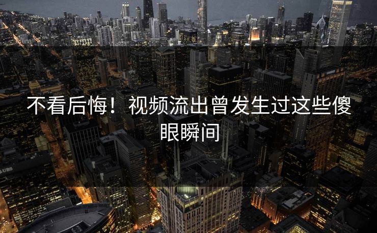 不看后悔！视频流出曾发生过这些傻眼瞬间