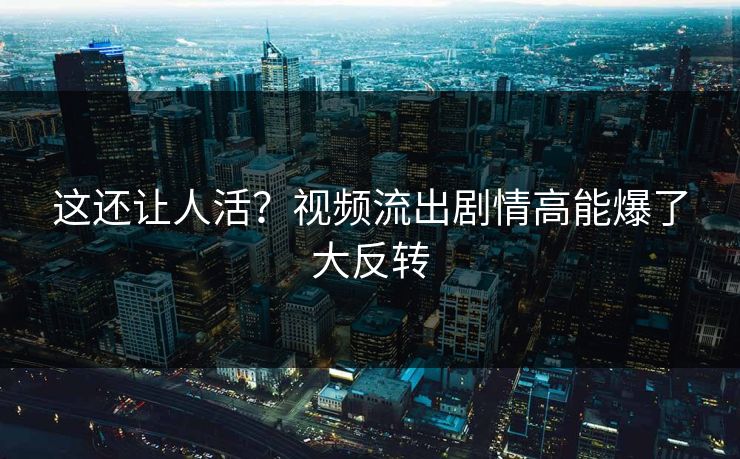 这还让人活？视频流出剧情高能爆了大反转