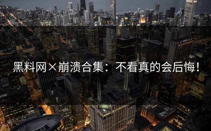 黑料网×崩溃合集：不看真的会后悔！