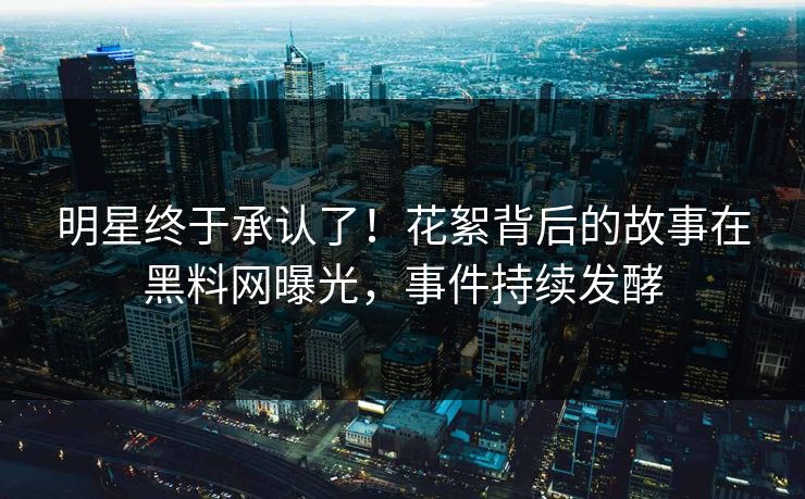 明星终于承认了！花絮背后的故事在黑料网曝光，事件持续发酵