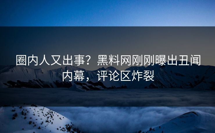 圈内人又出事？黑料网刚刚曝出丑闻内幕，评论区炸裂