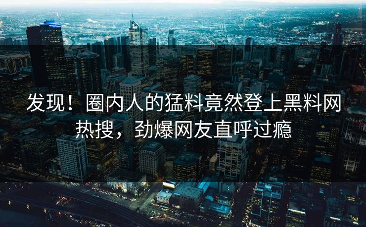 发现！圈内人的猛料竟然登上黑料网热搜，劲爆网友直呼过瘾