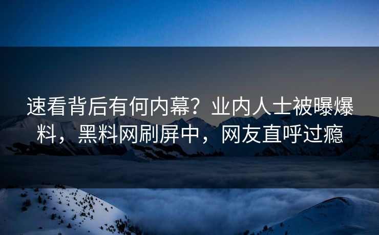 速看背后有何内幕？业内人士被曝爆料，黑料网刷屏中，网友直呼过瘾