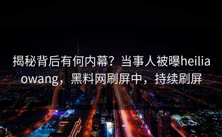 揭秘背后有何内幕？当事人被曝heiliaowang，黑料网刷屏中，持续刷屏