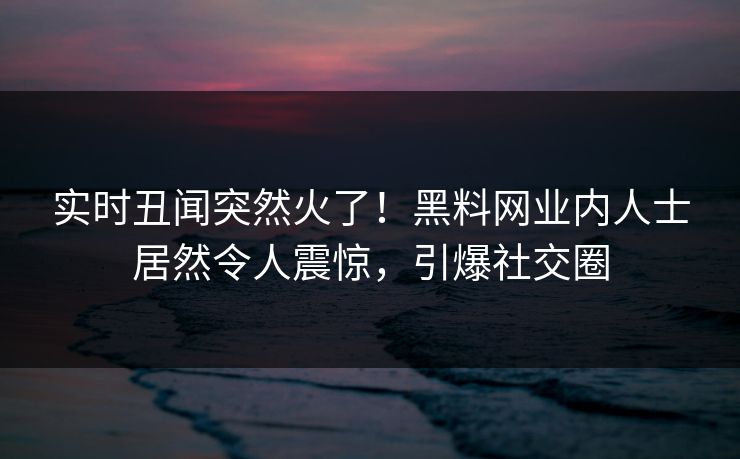 实时丑闻突然火了！黑料网业内人士居然令人震惊，引爆社交圈