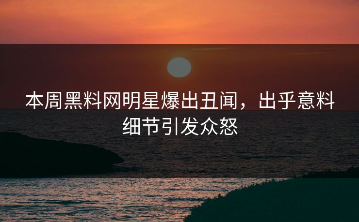 本周黑料网明星爆出丑闻，出乎意料细节引发众怒