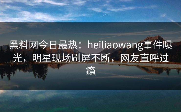 黑料网今日最热：heiliaowang事件曝光，明星现场刷屏不断，网友直呼过瘾