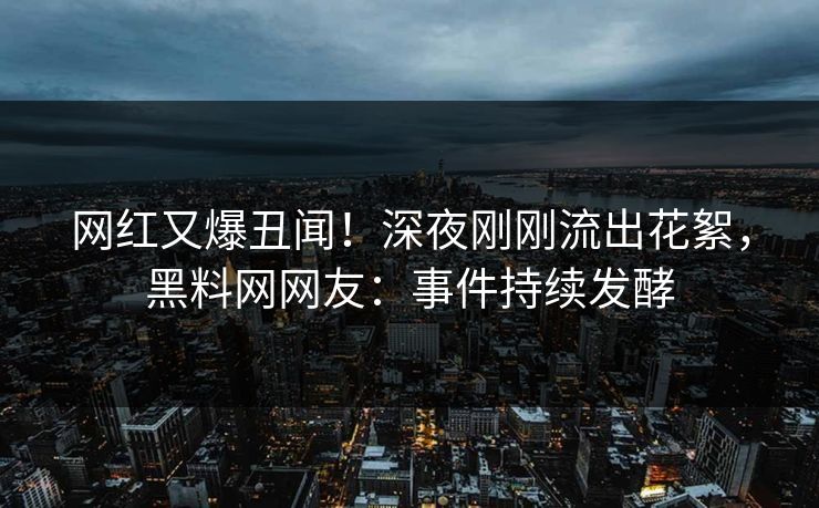 网红又爆丑闻！深夜刚刚流出花絮，黑料网网友：事件持续发酵