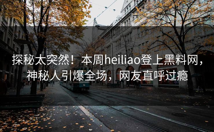探秘太突然！本周heiliao登上黑料网，神秘人引爆全场，网友直呼过瘾