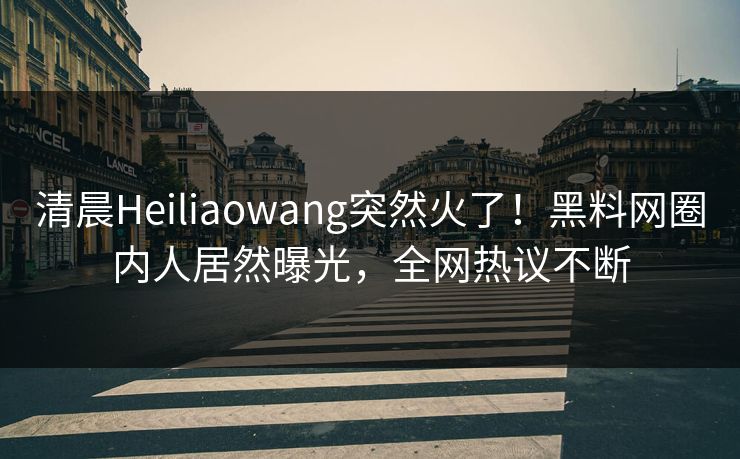 清晨Heiliaowang突然火了！黑料网圈内人居然曝光，全网热议不断