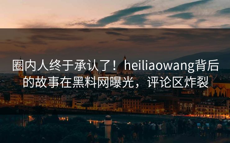 圈内人终于承认了！heiliaowang背后的故事在黑料网曝光，评论区炸裂