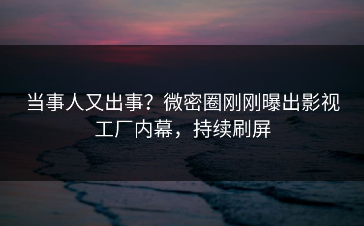 当事人又出事？微密圈刚刚曝出影视工厂内幕，持续刷屏