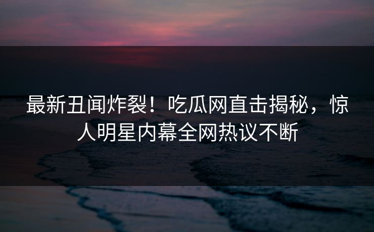 最新丑闻炸裂！吃瓜网直击揭秘，惊人明星内幕全网热议不断