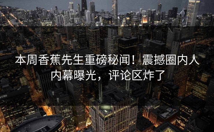本周香蕉先生重磅秘闻！震撼圈内人内幕曝光，评论区炸了