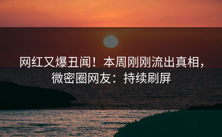 网红又爆丑闻！本周刚刚流出真相，微密圈网友：持续刷屏