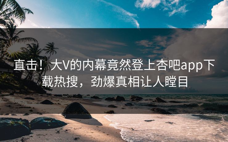 直击！大V的内幕竟然登上杏吧app下载热搜，劲爆真相让人瞠目