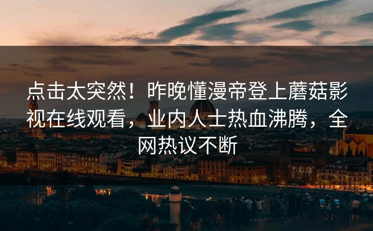 点击太突然！昨晚懂漫帝登上蘑菇影视在线观看，业内人士热血沸腾，全网热议不断