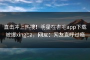 直击冲上热搜！明星在杏吧app下载被爆xingba，网友：网友直呼过瘾