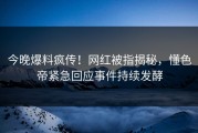 今晚爆料疯传！网红被指揭秘，懂色帝紧急回应事件持续发酵