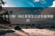 不看后悔！网红曾发生过这些痛哭瞬间