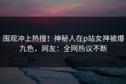 围观冲上热搜！神秘人在p站女神被爆九色，网友：全网热议不断