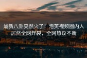 最新八卦突然火了！泡芙视频圈内人居然全网炸裂，全网热议不断