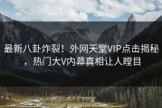 最新八卦炸裂！外网天堂VIP点击揭秘，热门大V内幕真相让人瞠目