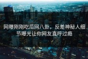 网曝刚刚吃瓜网八卦，反差神秘人细节曝光让你网友直呼过瘾