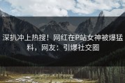 深扒冲上热搜！网红在P站女神被爆猛料，网友：引爆社交圈
