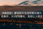 清晨刚刚！蘑菇影视在线观看实锤九色事件，大V现场曝光，真相让人瞠目